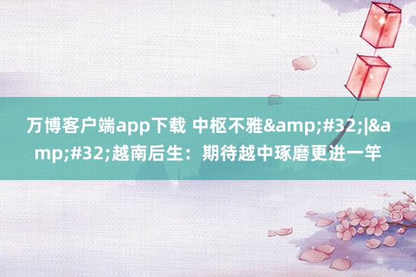 万博客户端app下载 中枢不雅&#32;|&#32;越南后生：期待越中琢磨更进一竿