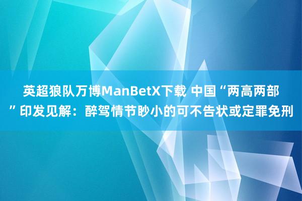 英超狼队万博ManBetX下载 中国“两高两部”印发见解：醉驾情节眇小的可不告状或定罪免刑