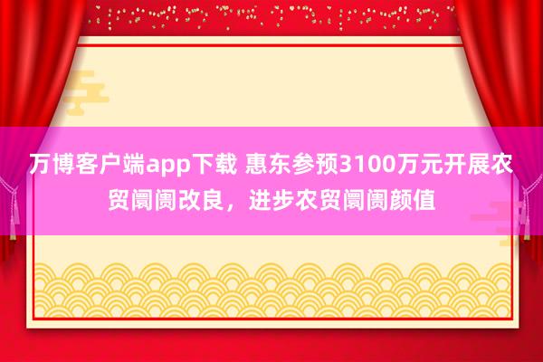 万博客户端app下载 惠东参预3100万元开展农贸阛阓改良，进步农贸阛阓颜值