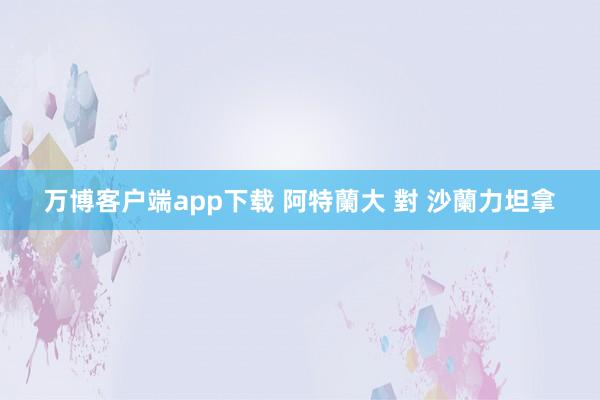 万博客户端app下载 阿特蘭大 對 沙蘭力坦拿