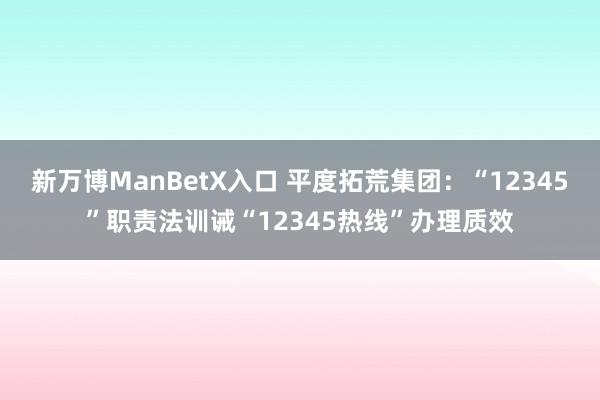 新万博ManBetX入口 平度拓荒集团：“12345”职责法训诫“12345热线”办理质效