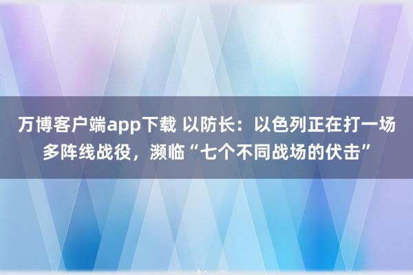 万博客户端app下载 以防长：以色列正在打一场多阵线战役，濒临“七个不同战场的伏击”