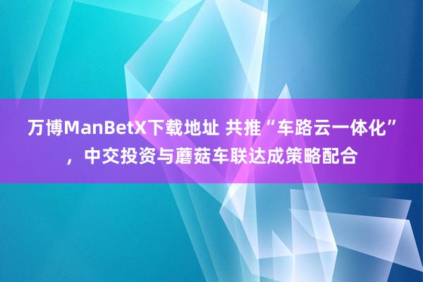 万博ManBetX下载地址 共推“车路云一体化”，中交投资与蘑菇车联达成策略配合