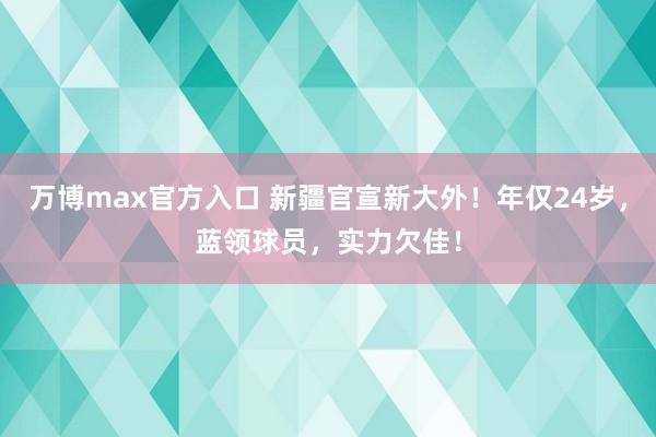 万博max官方入口 新疆官宣新大外！年仅24岁，蓝领球员，实力欠佳！