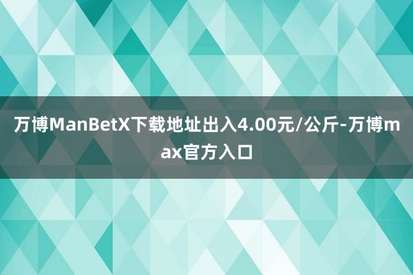 万博ManBetX下载地址出入4.00元/公斤-万博max官方入口