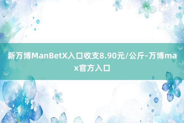 新万博ManBetX入口收支8.90元/公斤-万博max官方入口