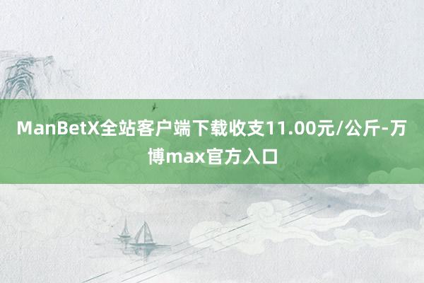 ManBetX全站客户端下载收支11.00元/公斤-万博max官方入口