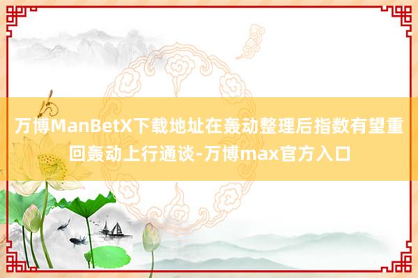 万博ManBetX下载地址在轰动整理后指数有望重回轰动上行通谈-万博max官方入口