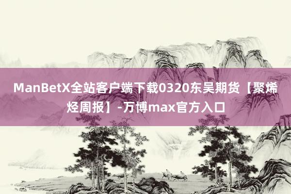 ManBetX全站客户端下载0320东吴期货【聚烯烃周报】-万博max官方入口