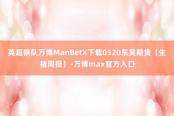 英超狼队万博ManBetX下载0320东吴期货【生猪周报】-万博max官方入口