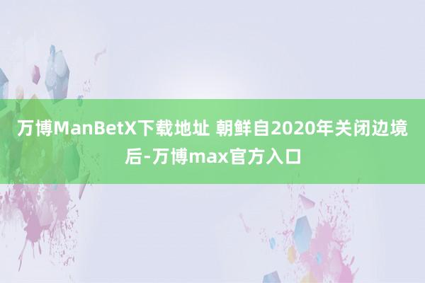 万博ManBetX下载地址 朝鲜自2020年关闭边境后-万博max官方入口