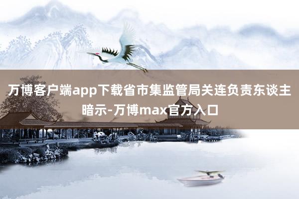 万博客户端app下载省市集监管局关连负责东谈主暗示-万博max官方入口