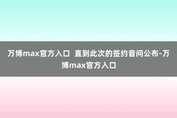 万博max官方入口  直到此次的签约音问公布-万博max官方入口