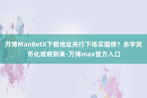 万博ManBetX下载地址央行下场买国债？赤字货币化或将到来-万博max官方入口