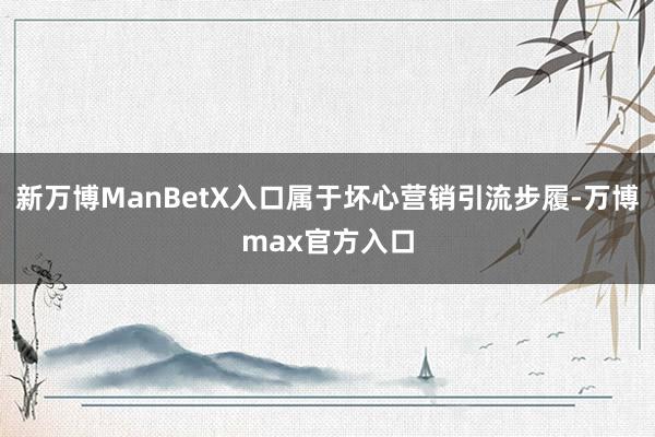 新万博ManBetX入口属于坏心营销引流步履-万博max官方入口