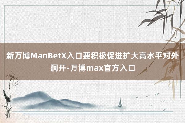 新万博ManBetX入口要积极促进扩大高水平对外洞开-万博max官方入口