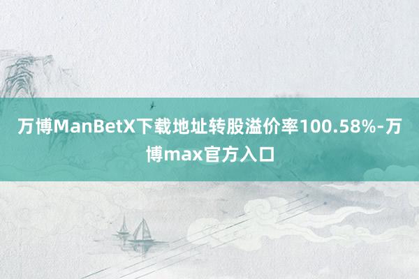 万博ManBetX下载地址转股溢价率100.58%-万博max官方入口