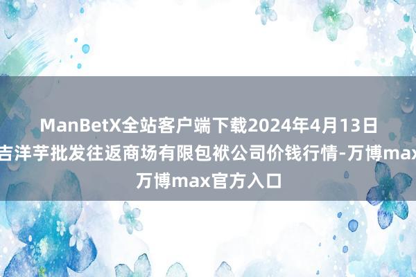 ManBetX全站客户端下载2024年4月13日陇西县清吉洋芋批发往返商场有限包袱公司价钱行情-万博max官方入口