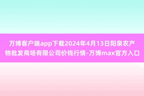 万博客户端app下载2024年4月13日阳泉农产物批发商场有限公司价钱行情-万博max官方入口