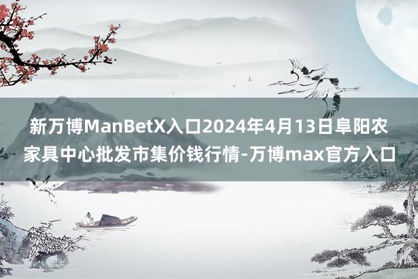 新万博ManBetX入口2024年4月13日阜阳农家具中心批发市集价钱行情-万博max官方入口