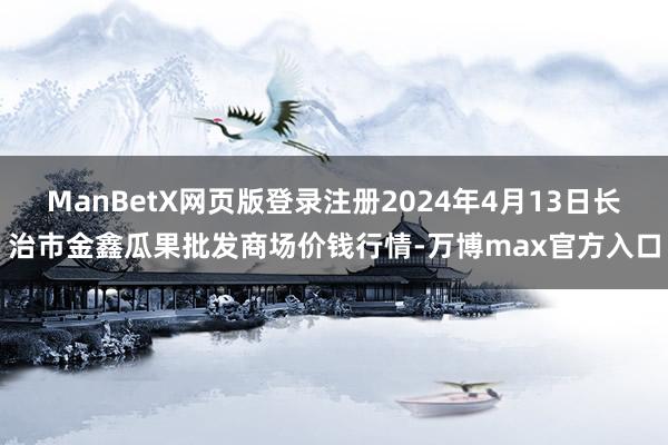 ManBetX网页版登录注册2024年4月13日长治市金鑫瓜果批发商场价钱行情-万博max官方入口