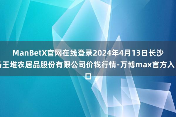 ManBetX官网在线登录2024年4月13日长沙马王堆农居品股份有限公司价钱行情-万博max官方入口