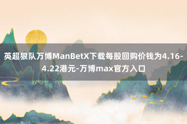 英超狼队万博ManBetX下载每股回购价钱为4.16-4.22港元-万博max官方入口