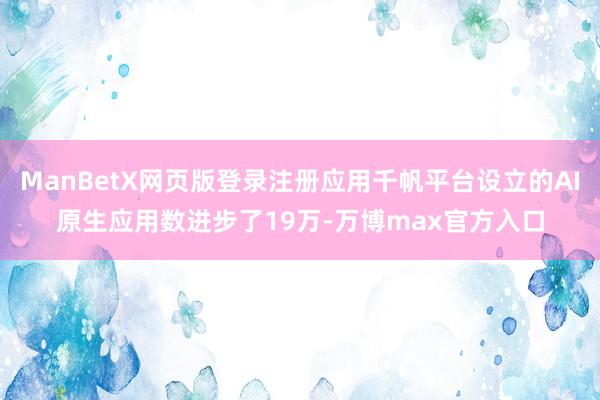 ManBetX网页版登录注册应用千帆平台设立的AI原生应用数进步了19万-万博max官方入口