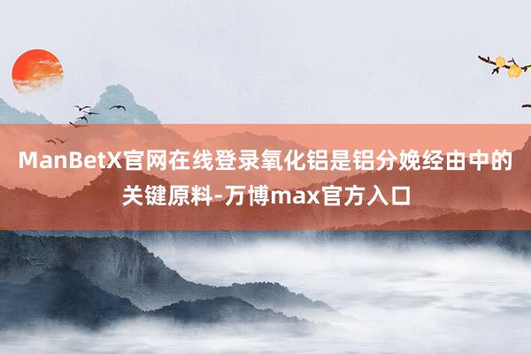 ManBetX官网在线登录氧化铝是铝分娩经由中的关键原料-万博max官方入口