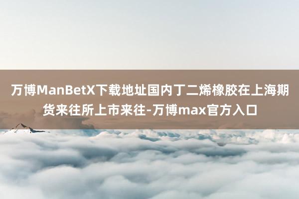 万博ManBetX下载地址国内丁二烯橡胶在上海期货来往所上市来往-万博max官方入口