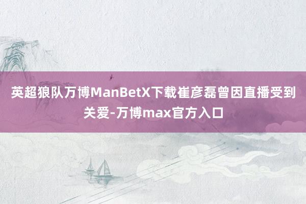 英超狼队万博ManBetX下载崔彦磊曾因直播受到关爱-万博max官方入口