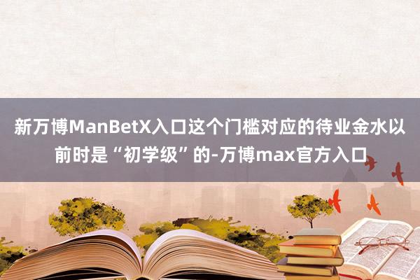 新万博ManBetX入口这个门槛对应的待业金水以前时是“初学级”的-万博max官方入口