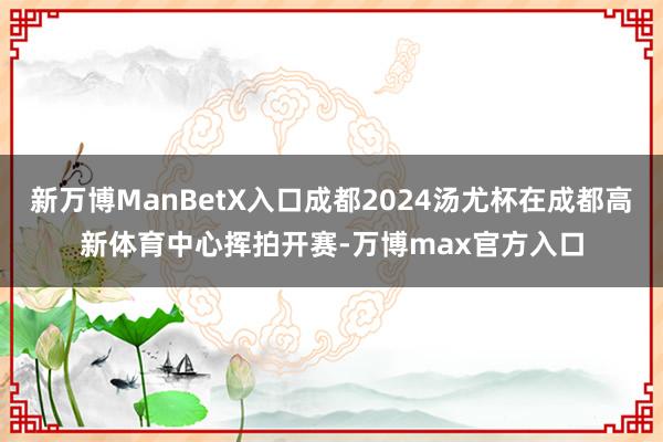 新万博ManBetX入口成都2024汤尤杯在成都高新体育中心挥拍开赛-万博max官方入口