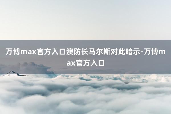 万博max官方入口澳防长马尔斯对此暗示-万博max官方入口