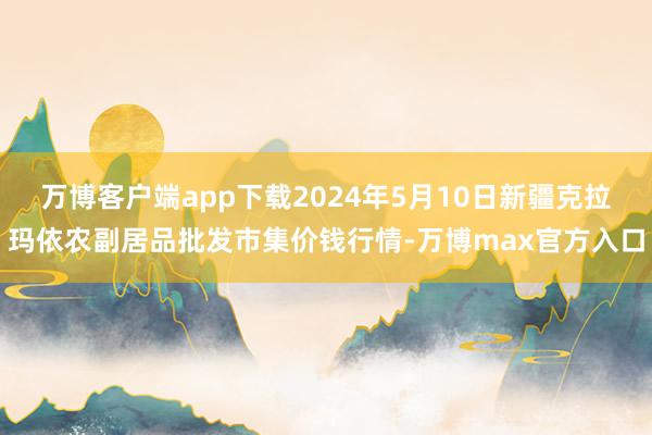 万博客户端app下载2024年5月10日新疆克拉玛依农副居品批发市集价钱行情-万博max官方入口