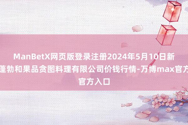 ManBetX网页版登录注册2024年5月10日新疆九蓬勃和果品贪图料理有限公司价钱行情-万博max官方入口