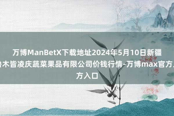 万博ManBetX下载地址2024年5月10日新疆乌鲁木皆凌庆蔬菜果品有限公司价钱行情-万博max官方入口