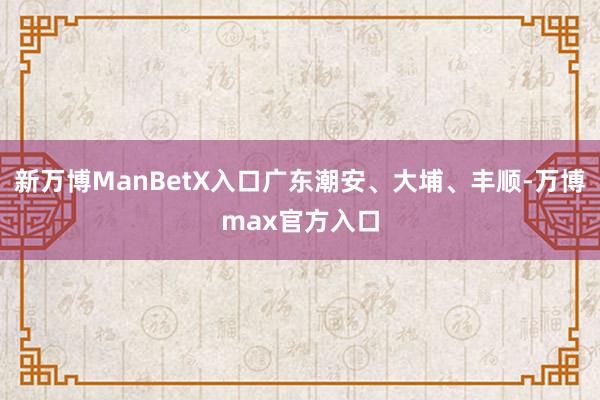 新万博ManBetX入口广东潮安、大埔、丰顺-万博max官方入口