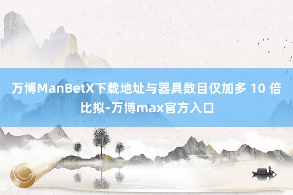 万博ManBetX下载地址与器具数目仅加多 10 倍比拟-万博max官方入口