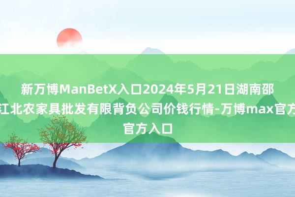 新万博ManBetX入口2024年5月21日湖南邵阳市江北农家具批发有限背负公司价钱行情-万博max官方入口