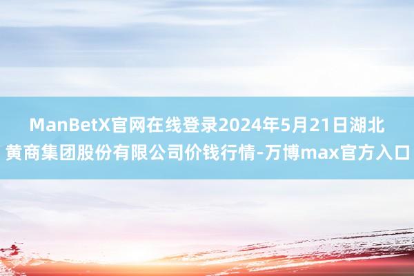 ManBetX官网在线登录2024年5月21日湖北黄商集团股份有限公司价钱行情-万博max官方入口