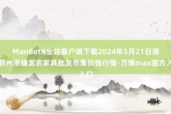 ManBetX全站客户端下载2024年5月21日湖北鄂州市蟠龙农家具批发市集价钱行情-万博max官方入口