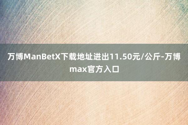 万博ManBetX下载地址进出11.50元/公斤-万博max官方入口