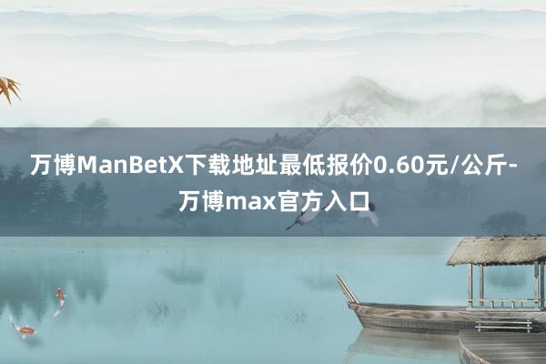 万博ManBetX下载地址最低报价0.60元/公斤-万博max官方入口