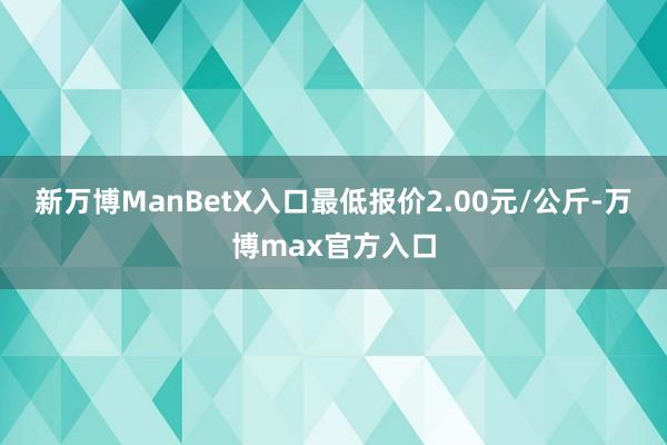 新万博ManBetX入口最低报价2.00元/公斤-万博max官方入口