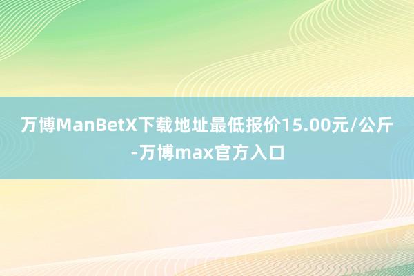 万博ManBetX下载地址最低报价15.00元/公斤-万博max官方入口