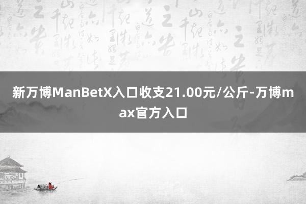 新万博ManBetX入口收支21.00元/公斤-万博max官方入口