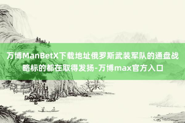 万博ManBetX下载地址俄罗斯武装军队的通盘战略标的都在取得发扬-万博max官方入口