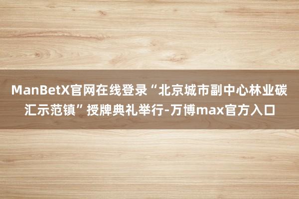 ManBetX官网在线登录“北京城市副中心林业碳汇示范镇”授牌典礼举行-万博max官方入口