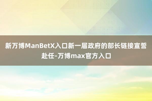 新万博ManBetX入口新一届政府的部长链接宣誓赴任-万博max官方入口